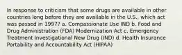 In response to criticism that some drugs are available in other countries long before they are available in the U.S., which act was passed in 1997? a. Compassionate Use IND b. Food and Drug Administration (FDA) Modernization Act c. Emergency Treatment Investigational New Drug (IND) d. Health Insurance Portability and Accountability Act (HIPAA)