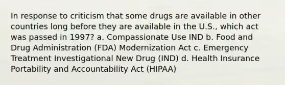 In response to criticism that some drugs are available in other countries long before they are available in the U.S., which act was passed in 1997? a. Compassionate Use IND b. Food and Drug Administration (FDA) Modernization Act c. Emergency Treatment Investigational New Drug (IND) d. Health Insurance Portability and Accountability Act (HIPAA)