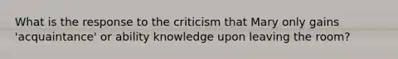 What is the response to the criticism that Mary only gains 'acquaintance' or ability knowledge upon leaving the room?