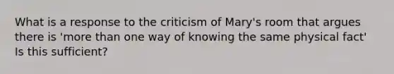 What is a response to the criticism of Mary's room that argues there is 'more than one way of knowing the same physical fact' Is this sufficient?