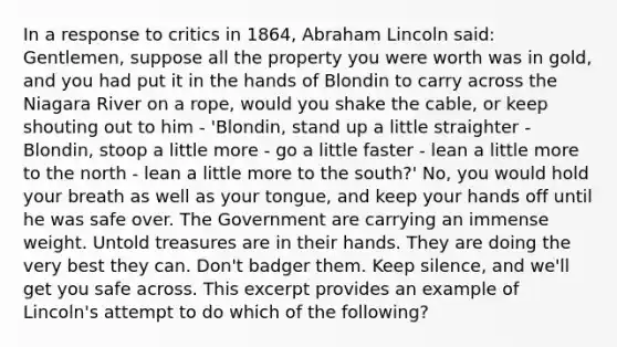 In a response to critics in 1864, Abraham Lincoln said: Gentlemen, suppose all the property you were worth was in gold, and you had put it in the hands of Blondin to carry across the Niagara River on a rope, would you shake the cable, or keep shouting out to him - 'Blondin, stand up a little straighter - Blondin, stoop a little more - go a little faster - lean a little more to the north - lean a little more to the south?' No, you would hold your breath as well as your tongue, and keep your hands off until he was safe over. The Government are carrying an immense weight. Untold treasures are in their hands. They are doing the very best they can. Don't badger them. Keep silence, and we'll get you safe across. This excerpt provides an example of Lincoln's attempt to do which of the following?