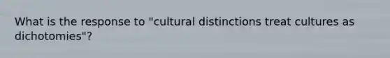 What is the response to "cultural distinctions treat cultures as dichotomies"?