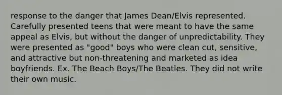 response to the danger that James Dean/Elvis represented. Carefully presented teens that were meant to have the same appeal as Elvis, but without the danger of unpredictability. They were presented as "good" boys who were clean cut, sensitive, and attractive but non-threatening and marketed as idea boyfriends. Ex. The Beach Boys/The Beatles. They did not write their own music.