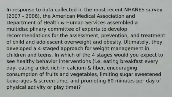 In response to data collected in the most recent NHANES survey (2007 - 2008), the American Medical Association and Department of Health & Human Services assembled a multidisciplinary committee of experts to develop recommendations for the assessment, prevention, and treatment of child and adolescent overweight and obesity. Ultimately, they developed a 4-staged approach for weight management in children and teens. In which of the 4 stages would you expect to see healthy behavior interventions (i.e. eating breakfast every day, eating a diet rich in calcium & fiber, encouraging consumption of fruits and vegetables, limiting sugar sweetened beverages & screen time, and promoting 60 minutes per day of physical activity or play time)?