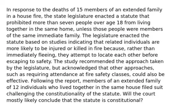 In response to the deaths of 15 members of an extended family in a house fire, the state legislature enacted a statute that prohibited more than seven people over age 18 from living together in the same home, unless those people were members of the same immediate family. The legislature enacted the statute based on studies indicating that related individuals are more likely to be injured or killed in fire because, rather than immediately fleeing, they attempt to locate each other before escaping to safety. The study recommended the approach taken by the legislature, but acknowledged that other approaches, such as requiring attendance at fire safety classes, could also be effective. Following the report, members of an extended family of 12 individuals who lived together in the same house filed suit challenging the constitutionality of the statute. Will the court mostly likely conclude that the statute is constitutional?