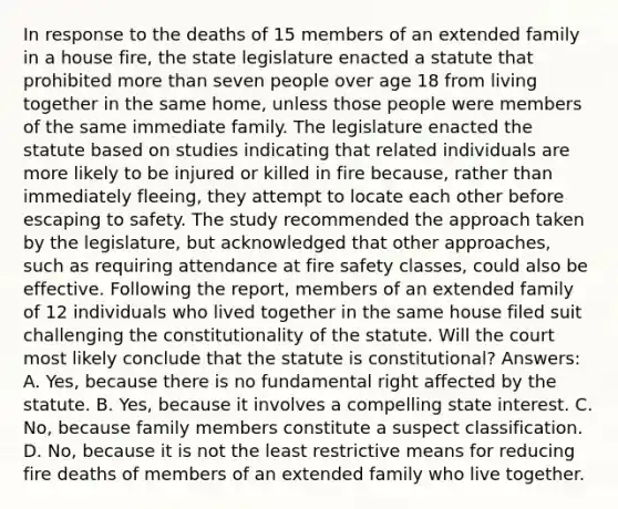 In response to the deaths of 15 members of an extended family in a house fire, the state legislature enacted a statute that prohibited more than seven people over age 18 from living together in the same home, unless those people were members of the same immediate family. The legislature enacted the statute based on studies indicating that related individuals are more likely to be injured or killed in fire because, rather than immediately fleeing, they attempt to locate each other before escaping to safety. The study recommended the approach taken by the legislature, but acknowledged that other approaches, such as requiring attendance at fire safety classes, could also be effective. Following the report, members of an extended family of 12 individuals who lived together in the same house filed suit challenging the constitutionality of the statute. Will the court most likely conclude that the statute is constitutional? Answers: A. Yes, because there is no fundamental right affected by the statute. B. Yes, because it involves a compelling state interest. C. No, because family members constitute a suspect classification. D. No, because it is not the least restrictive means for reducing fire deaths of members of an extended family who live together.