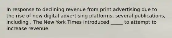 In response to declining revenue from print advertising due to the rise of new digital advertising platforms, several publications, including , The New York Times introduced _____ to attempt to increase revenue.