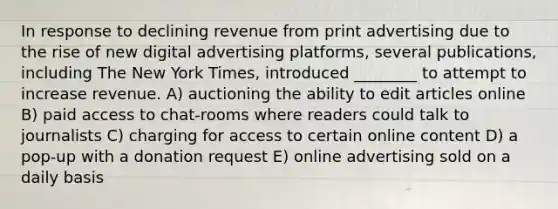 In response to declining revenue from print advertising due to the rise of new digital advertising platforms, several publications, including The New York Times, introduced ________ to attempt to increase revenue. A) auctioning the ability to edit articles online B) paid access to chat-rooms where readers could talk to journalists C) charging for access to certain online content D) a pop-up with a donation request E) online advertising sold on a daily basis