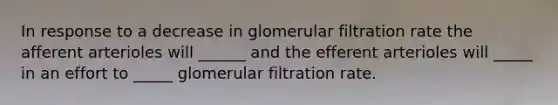 In response to a decrease in glomerular filtration rate the afferent arterioles will ______ and the efferent arterioles will _____ in an effort to _____ glomerular filtration rate.