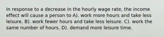 In response to a decrease in the hourly wage rate, the income effect will cause a person to A). work more hours and take less leisure. B). work fewer hours and take less leisure. C). work the same number of hours. D). demand more leisure time.