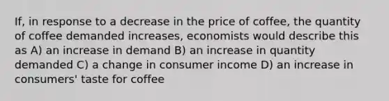 If, in response to a decrease in the price of coffee, the quantity of coffee demanded increases, economists would describe this as A) an increase in demand B) an increase in quantity demanded C) a change in consumer income D) an increase in consumers' taste for coffee