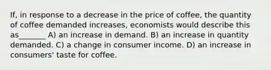 If, in response to a decrease in the price of coffee, the quantity of coffee demanded increases, economists would describe this as_______ A) an increase in demand. B) an increase in quantity demanded. C) a change in consumer income. D) an increase in consumers' taste for coffee.