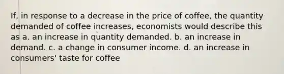 If, in response to a decrease in the price of coffee, the quantity demanded of coffee increases, economists would describe this as a. an increase in quantity demanded. b. an increase in demand. c. a change in consumer income. d. an increase in consumers' taste for coffee