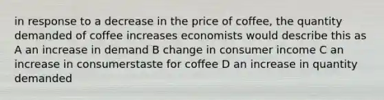 in response to a decrease in the price of coffee, the quantity demanded of coffee increases economists would describe this as A an increase in demand B change in consumer income C an increase in consumerstaste for coffee D an increase in quantity demanded