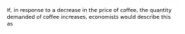 If, in response to a decrease in the price of coffee, the quantity demanded of coffee increases, economists would describe this as