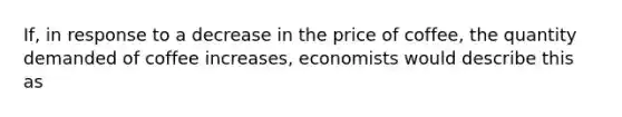 If, in response to a decrease in the price of coffee, the quantity demanded of coffee increases, economists would describe this as