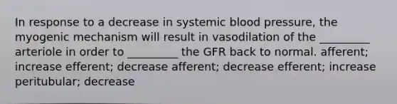 In response to a decrease in systemic blood pressure, the myogenic mechanism will result in vasodilation of the _________ arteriole in order to _________ the GFR back to normal. afferent; increase efferent; decrease afferent; decrease efferent; increase peritubular; decrease