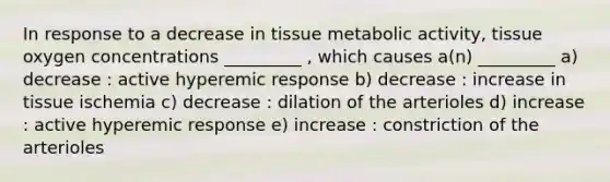 In response to a decrease in tissue metabolic activity, tissue oxygen concentrations _________ , which causes a(n) _________ a) decrease : active hyperemic response b) decrease : increase in tissue ischemia c) decrease : dilation of the arterioles d) increase : active hyperemic response e) increase : constriction of the arterioles