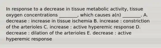 In response to a decrease in tissue metabolic activity, tissue oxygen concentrations ________, which causes a(n) ________. A. decrease : increase in tissue ischemia B. increase : constriction of the arterioles C. increase : active hyperemic response D. decrease : dilation of the arterioles E. decrease : active hyperemic response