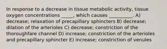 In response to a decrease in tissue metabolic activity, tissue oxygen concentrations _____, which causes __________. A) decrease; relaxation of precapillary sphincters B) decrease; dilation of the arterioles C) decrease; constriction of the thoroughfare channel D) increase; constriction of the arterioles and precapillary sphincter E) increase; constriction of venules