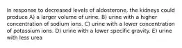 In response to decreased levels of aldosterone, the kidneys could produce A) a larger volume of urine. B) urine with a higher concentration of sodium ions. C) urine with a lower concentration of potassium ions. D) urine with a lower specific gravity. E) urine with less urea