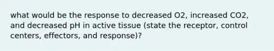 what would be the response to decreased O2, increased CO2, and decreased pH in active tissue (state the receptor, control centers, effectors, and response)?