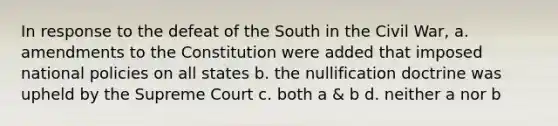 In response to the defeat of the South in the Civil War, a. amendments to the Constitution were added that imposed national policies on all states b. the nullification doctrine was upheld by the Supreme Court c. both a & b d. neither a nor b