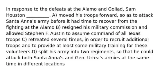 In response to the defeats at the Alamo and Goliad, Sam Houston __________. A) moved his troops forward, so as to attack Santa Anna's army before it had time to recover from the fighting at the Alamo B) resigned his military commission and allowed Stephen F. Austin to assume command of all Texas troops C) retreated several times, in order to recruit additional troops and to provide at least some military training for these volunteers D) split his army into two regiments, so that he could attack both Santa Anna's and Gen. Urrea's armies at the same time in different locations