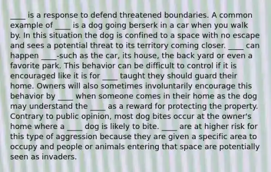 ____ is a response to defend threatened boundaries. A common example of ____ is a dog going berserk in a car when you walk by. In this situation the dog is confined to a space with no escape and sees a potential threat to its territory coming closer. ____ can happen ____-such as the car, its house, the back yard or even a favorite park. This behavior can be difficult to control if it is encouraged like it is for ____ taught they should guard their home. Owners will also sometimes involuntarily encourage this behavior by ____ when someone comes in their home as the dog may understand the ____ as a reward for protecting the property. Contrary to public opinion, most dog bites occur at the owner's home where a ____ dog is likely to bite. ____ are at higher risk for this type of aggression because they are given a specific area to occupy and people or animals entering that space are potentially seen as invaders.