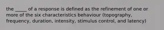 the _____ of a response is defined as the refinement of one or more of the six characteristics behaviour (topography, frequency, duration, intensity, stimulus control, and latency)