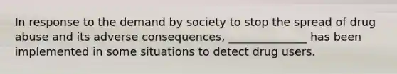 In response to the demand by society to stop the spread of drug abuse and its adverse consequences, ______________ has been implemented in some situations to detect drug users.