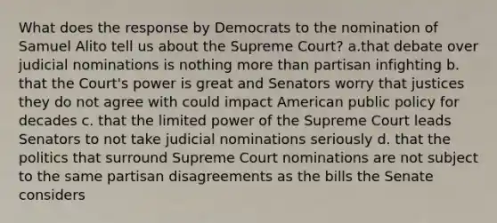 What does the response by Democrats to the nomination of Samuel Alito tell us about the Supreme Court? a.that debate over judicial nominations is nothing more than partisan infighting b. that the Court's power is great and Senators worry that justices they do not agree with could impact American public policy for decades c. that the limited power of the Supreme Court leads Senators to not take judicial nominations seriously d. that the politics that surround Supreme Court nominations are not subject to the same partisan disagreements as the bills the Senate considers