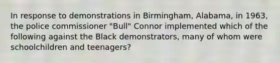 In response to demonstrations in Birmingham, Alabama, in 1963, the police commissioner "Bull" Connor implemented which of the following against the Black demonstrators, many of whom were schoolchildren and teenagers?