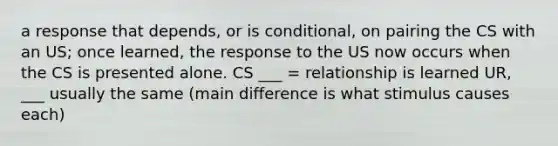 a response that depends, or is conditional, on pairing the CS with an US; once learned, the response to the US now occurs when the CS is presented alone. CS ___ = relationship is learned UR, ___ usually the same (main difference is what stimulus causes each)