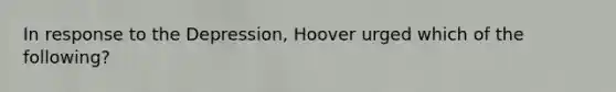 In response to the Depression, Hoover urged which of the following?