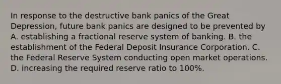 In response to the destructive bank panics of the Great​ Depression, future bank panics are designed to be prevented by A. establishing a fractional reserve system of banking. B. the establishment of the Federal Deposit Insurance Corporation. C. the Federal Reserve System conducting open market operations. D. increasing the required reserve ratio to​ 100%.