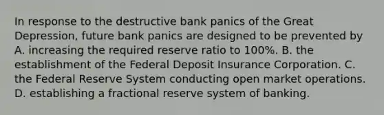 In response to the destructive bank panics of the Great​ Depression, future bank panics are designed to be prevented by A. increasing the required reserve ratio to​ 100%. B. the establishment of the Federal Deposit Insurance Corporation. C. the Federal Reserve System conducting open market operations. D. establishing a fractional reserve system of banking.