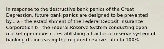 In response to the destructive bank panics of the Great Depression, future bank panics are designed to be prevented by... a - the establishment of the Federal Deposit Insurance Corporation b - the Federal Reserve System conducting open market operations c - establishing a fractional reserve system of banking d - increasing the required reserve ratio to 100%