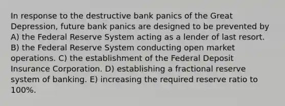 In response to the destructive bank panics of the Great Depression, future bank panics are designed to be prevented by A) the Federal Reserve System acting as a lender of last resort. B) the Federal Reserve System conducting open market operations. C) the establishment of the Federal Deposit Insurance Corporation. D) establishing a fractional reserve system of banking. E) increasing the required reserve ratio to 100%.