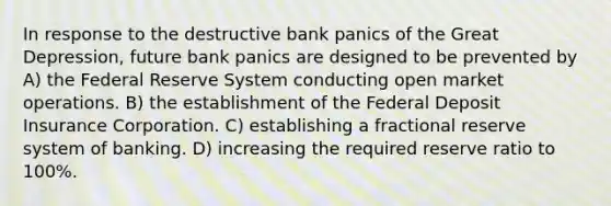 In response to the destructive bank panics of the Great Depression, future bank panics are designed to be prevented by A) the Federal Reserve System conducting open market operations. B) the establishment of the Federal Deposit Insurance Corporation. C) establishing a fractional reserve system of banking. D) increasing the required reserve ratio to 100%.