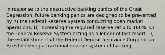 In response to the destructive banking panics of the Great Depression, future banking panics are designed to be prevented by A) the Federal Reserve System conducting open market operations. B) increasing the required reserve ratio to 100%. C) the Federal Reserve System acting as a lender of last resort. D) the establishment of the Federal Deposit Insurance Corporation. E) establishing a fractional reserve system of banking.