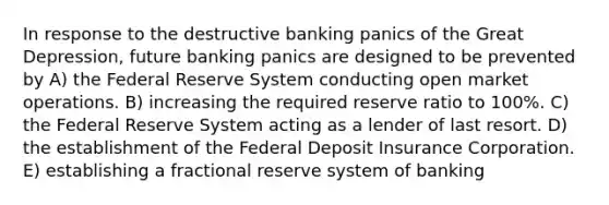 In response to the destructive banking panics of the Great Depression, future banking panics are designed to be prevented by A) the Federal Reserve System conducting open market operations. B) increasing the required reserve ratio to 100%. C) the Federal Reserve System acting as a lender of last resort. D) the establishment of the Federal Deposit Insurance Corporation. E) establishing a fractional reserve system of banking