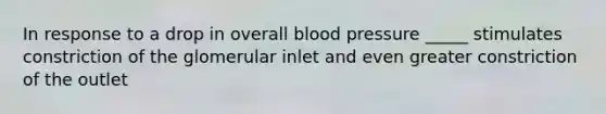 In response to a drop in overall blood pressure _____ stimulates constriction of the glomerular inlet and even greater constriction of the outlet