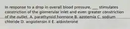 In response to a drop in overall blood pressure, ___ stimulates constriction of the glomerular inlet and even greater constriction of the outlet. A. parathyroid hormone B. azotemia C. sodium chloride D. angiotensin II E. aldosterone