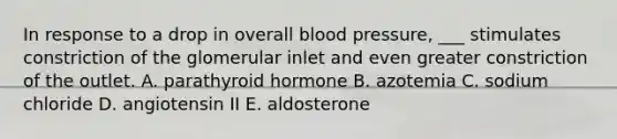 In response to a drop in overall <a href='https://www.questionai.com/knowledge/kD0HacyPBr-blood-pressure' class='anchor-knowledge'>blood pressure</a>, ___ stimulates constriction of the glomerular inlet and even greater constriction of the outlet. A. parathyroid hormone B. azotemia C. sodium chloride D. angiotensin II E. aldosterone