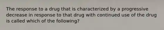 The response to a drug that is characterized by a progressive decrease in response to that drug with continued use of the drug is called which of the following?