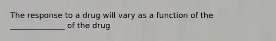 The response to a drug will vary as a function of the ______________ of the drug