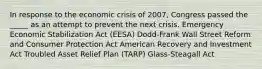 In response to the economic crisis of 2007, Congress passed the _____ as an attempt to prevent the next crisis. Emergency Economic Stabilization Act (EESA) Dodd-Frank Wall Street Reform and Consumer Protection Act American Recovery and Investment Act Troubled Asset Relief Plan (TARP) Glass-Steagall Act