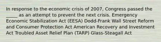 In response to the economic crisis of 2007, Congress passed the _____ as an attempt to prevent the next crisis. Emergency Economic Stabilization Act (EESA) Dodd-Frank Wall Street Reform and Consumer Protection Act American Recovery and Investment Act Troubled Asset Relief Plan (TARP) Glass-Steagall Act