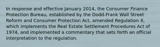 In response and effective January 2014, the Consumer Finance Protection Bureau, established by the Dodd-Frank Wall Street Reform and Consumer Protection Act, amended Regulation X, which implements the Real Estate Settlement Procedures Act of 1974, and implemented a commentary that sets forth an official interpretation to the regulation.